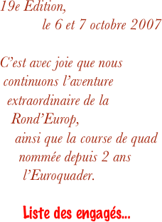 19e Edition,
le 6 et 7 octobre 2007

C’est avec joie que nous   continuons l’aventure    extraordinaire de la     Rond’Europ,
    ainsi que la course de quad       nommée depuis 2 ans        l’Euroquader.
       Liste des engagés...
