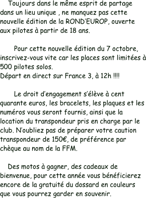     Toujours dans le même esprit de partage dans un lieu unique , ne manquez pas cette nouvelle édition de la ROND’EUROP, ouverte aux pilotes à partir de 18 ans.

	Pour cette nouvelle édition du 7 octobre, inscrivez-vous vite car les places sont limitées à 500 pilotes solos. Départ en direct sur France 3, à 12h !!!!

	Le droit d’engagement s’élève à cent quarante euros, les bracelets, les plaques et les numéros vous seront fournis, ainsi que la location du transpondeur pris en charge par le club. N’oubliez pas de préparer votre caution transpondeur de 150€, de préférence par chèque au nom de la FFM.

    Des motos à gagner, des cadeaux de bienvenue, pour cette année vous bénéficierez encore de la gratuité du dossard en couleurs que vous pourrez garder en souvenir.